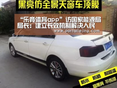 “乐竟体育app”访国家能源局局长:建立长效机制解决人民用能问题(图2) 乐竟体育官网