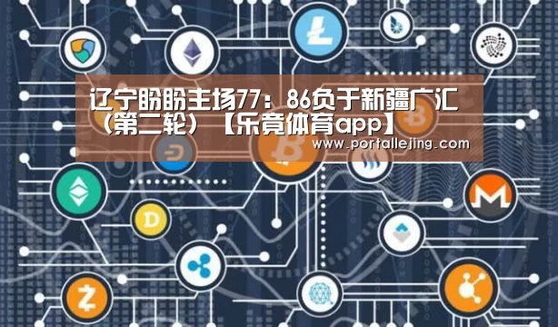 辽宁盼盼主场77:86负于新疆广汇(第二轮)【乐竟体育app】(图3) 乐竟体育赛事