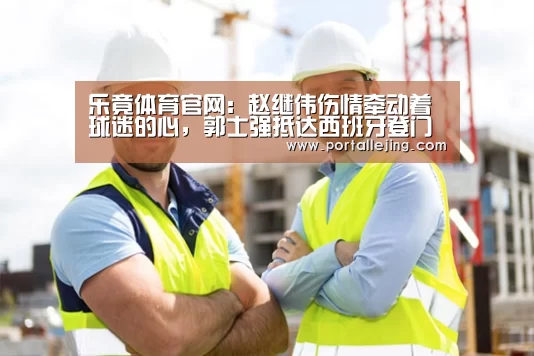 乐竟体育官网:赵继伟伤情牵动着球迷的心,郭士强抵达西班牙登门探望(图2) 乐竟体育赛事