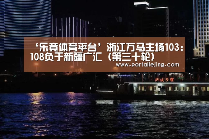 ‘乐竟体育平台’浙江万马主场103:108负于新疆广汇(第三十轮)(图1) 乐竟体育app