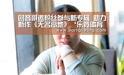 回音哥邀粉丝参与新专辑 助力新作《无名高地》‘乐竟体育官网’(图1) 乐竟体育赛事