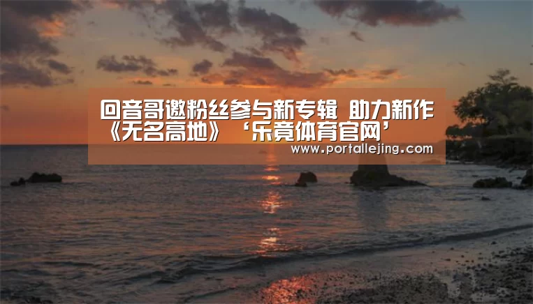 回音哥邀粉丝参与新专辑 助力新作《无名高地》‘乐竟体育官网’(图2) 乐竟体育官网